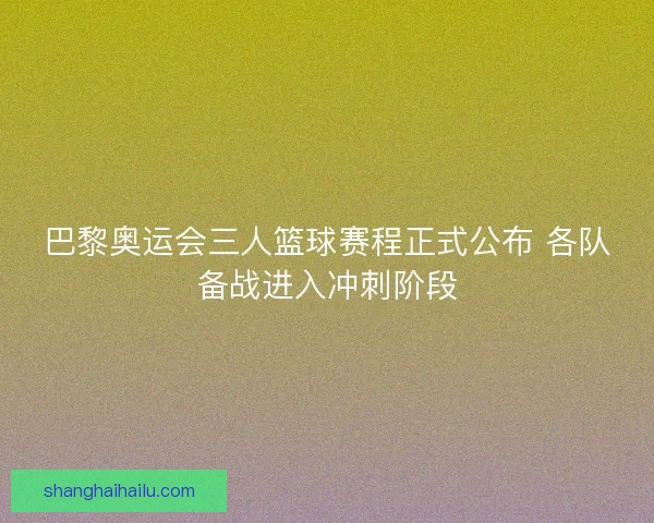 巴黎奥运会三人篮球赛程正式公布 各队备战进入冲刺阶段