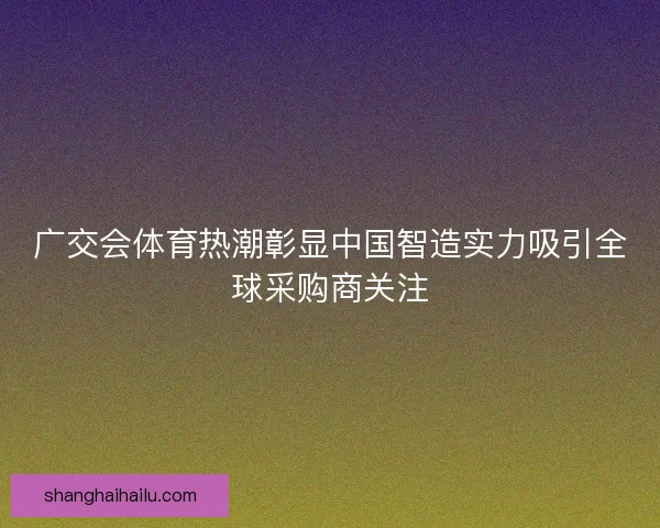广交会体育热潮彰显中国智造实力吸引全球采购商关注