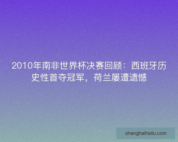 2010年南非世界杯决赛回顾：西班牙历史性首夺冠军，荷兰屡遭遗憾
