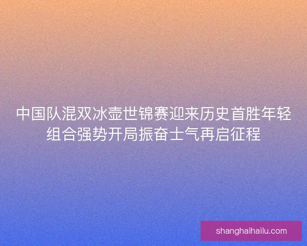 中国队混双冰壶世锦赛迎来历史首胜年轻组合强势开局振奋士气再启征程