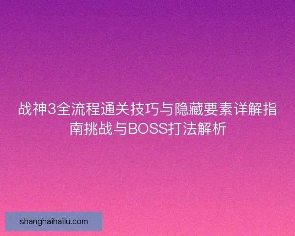 战神3全流程通关技巧与隐藏要素详解指南挑战与BOSS打法解析